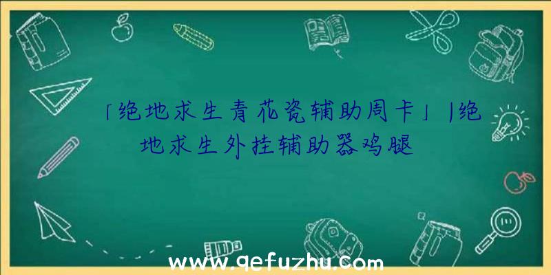 「绝地求生青花瓷辅助周卡」|绝地求生外挂辅助器鸡腿